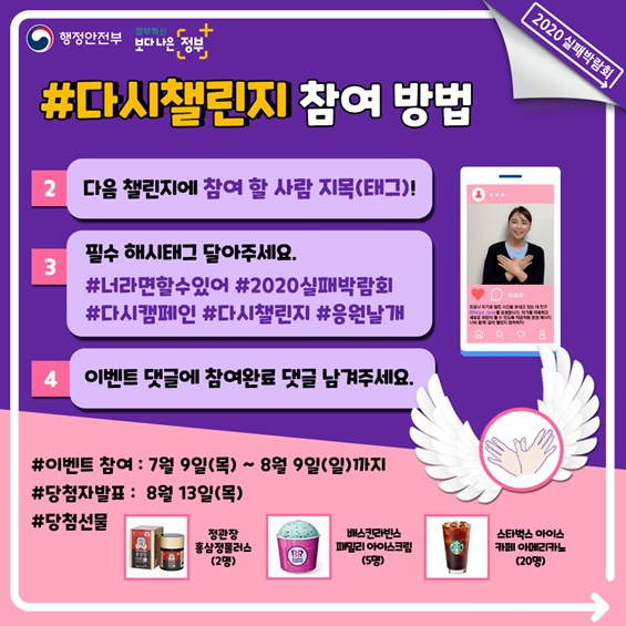 3. #다시챌린지 참여 방법  ② 다음 챌린지에 참여 할 사람 지목(태그)!  ③ 필수 해시태그 달아주세요.    - #너라면 할수 있어 #2020실패박람회 #다시캠페인 #다시챌린지 #응원날개  ④ 이벤트 댓글에 참여완료 댓글 남겨주세요.      * 이벤트 참여 : 7월 9일(목) ~ 8월 9일(일)까지   * 당첨자 발표 : 8월13일(목)   * 당첨선물 : 정관장홍삼정플러스(2명), 베스킨라빈스패밀리아이스크림(5명), 스타벅스아이스아메리카노(20명)