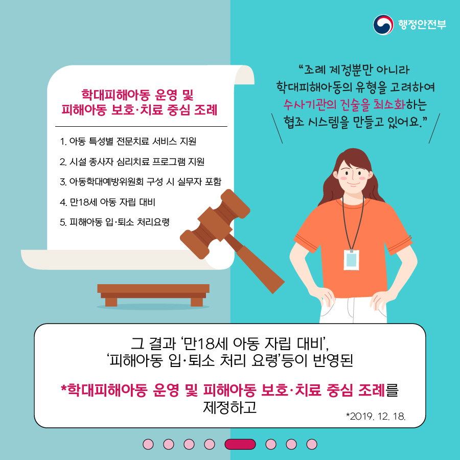 5.  (1) 학대피해아동 운영 및 피해아동 보호·치료 중심 조례   1. 아동 특성별 전문치료 서비스 지원   2. 시설 종사자 심리치료 프로그램 지원   3. 아동학대예방위원회 구성 시 실무자 포함   4. 만18세 아동 자립 대비   5. 피해아동 입·퇴소 처리요청 (2) ‘조례제정뿐 아니라 학대피해아동의 유형을 고려하여 수사기관의 진술을 최소화는     협조시스템을 만들고 있어요! (3) 그 결과 ’만18세 아동 자립 지원’     피해 아동 입·퇴소 처리 요령 등이 반영된   * 학대피해아동 운영 및 피해아동 보호·치료 중심 조례를 제정하고(2019.12.18.)