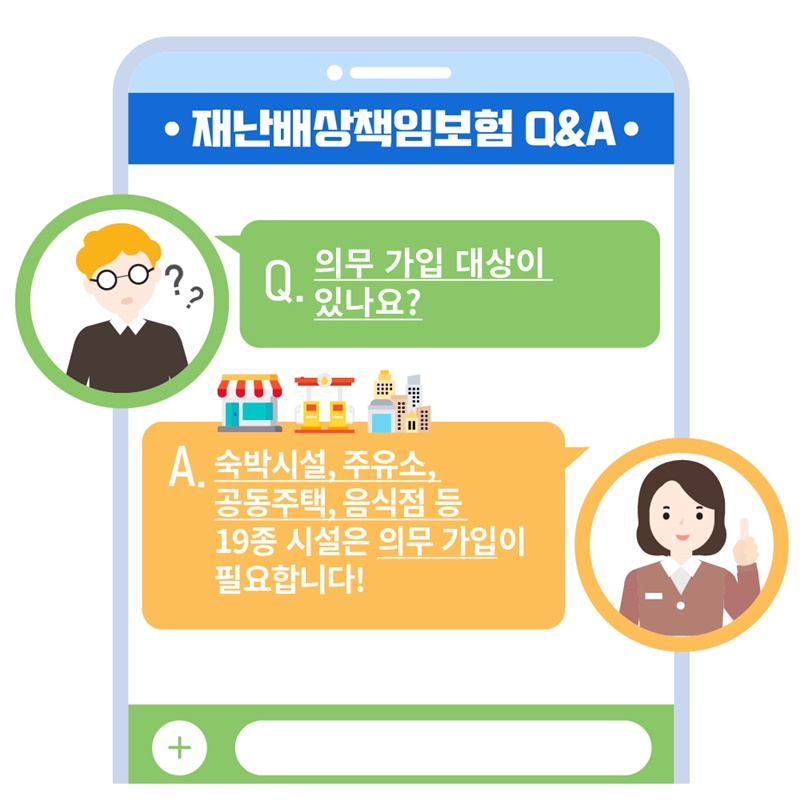 3. 재난배상책임보험 의무가입 대상이 있나요? 재난 및 안전관리 기본법 76조에 따라  1.숙박업소 2.과학관 3.물류창고 4.박물관 5.미술관 6.일반(휴게)음식점 7.장례식장 8.경륜장 9.경정장 10.경륜·경정장 장외매장 11.국제회의시설 12.지하(도) 상가 13.도서관 14.주유소 15.여객자동차터미널 16.전시시설 17.15층 이하의 공동주택 18.경마장 19.경마장 장외발매소 시설은 의무가입이 필요합니다. 