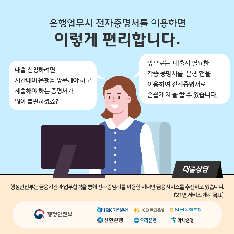 1.  은행업무시 전자증명서를 이용하면 이렇게 편리합니다.  - 대출 신청하려면 시간내어 온행을 방문해야 하고 제출해야 하는 증명서가 많아 불편하셨죠?  - 앞으로는 대출시 필요한 각종 증명서를 은행 앱을 이용하여 전자증명서로 손쉽게 제출 할 수 있습니다.  * 행정안전부는 금융기관과 업무협력을 통해 전자증명서를 이용한 비대면 금융서비스를 추진하고 있습니다. ('20년 서비스 개시 목표)