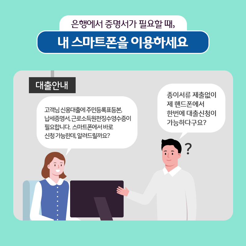 2.  은행에서 증명서가 필요할 때, 내 스마트폰을 이용하세요.  대출안내  - 고객님 신용대출에 주민등록표등본, 납세증명서, 근로소득원천징수영수증이 필요합니다. 스마트폰에서 바로 신청 가능한데, 알려드릴까요?  - 종이서류 제출없이 제 핸드폰에서 한번에 대출신청이 가능하다구요?