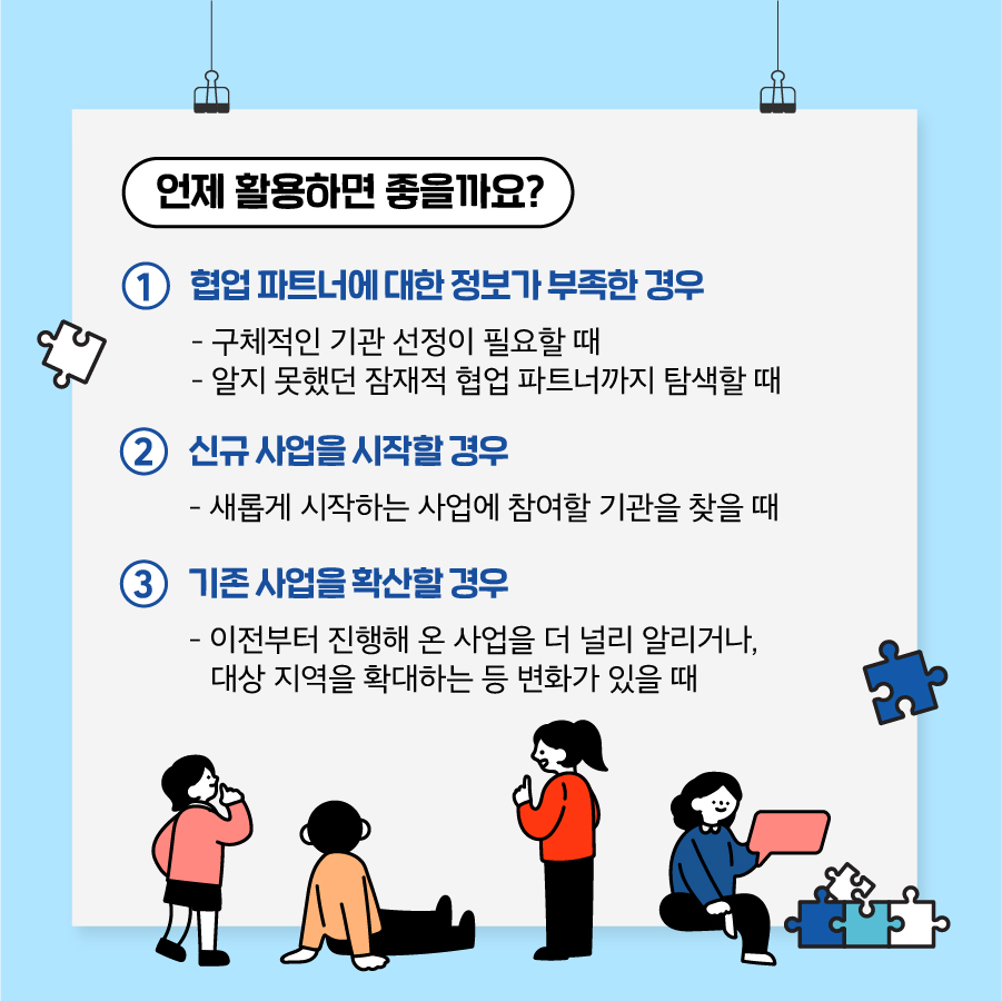 3. 언제 활용하면 좋을까요?  ① 협업 파트너에 대한 정보가 부족한 경우 - 구체적인 기관 선정이 필요할 때 - 알지 못했던 잠재적 협업 파트너까지 탐색할 때  ② 신규 사업을 시작할 경우 - 새롭게 시작하는 사업에 참여할 기관을 찾을 때  ③ 기존 사업을 확산할 경우 - 이전부터 진행해 온 사업을 더 널리 알리거나, 대상 지역을 확대하는 등 변화가 있을 때