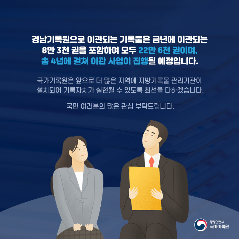 3. 경남기록원으로 이관되는 기록물은 금년에 이관되는 8만 3천 권을 포함하여 모두 22만 6천 권이며, 총 4년에 걸쳐 이관 사업이 진행될 예정입니다.  국가기록원은 앞으로 더 많은 지역에 지방기록물 관리기관이 설치되어 기록자치가 실현될 수 있도록 최선을 다하겠습니다.  국민 여러분의 많은 관심 부탁드립니다.