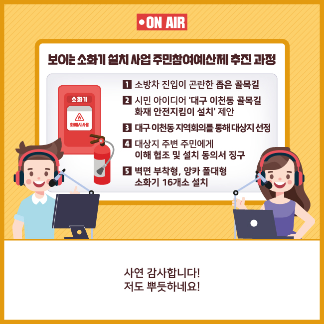 7. 보이는 소화기 설치 사업 주민참여예산제 추진 과정    1. 소방차 진입이 곤란한 좁은 골목길    2. 시민 아이디어 ‘대구 이천동 골목길 화재 안전지킴이 설치’ 제안    3. 대구 이천동 지역회의를 통해 대상지 선정    4. 대상지 주변 주민에게 이해 협조 및 설치 동의서 징구    5. 벽면 부착형, 앙카 폴대형 소화기 16개소 설치    사연 감사합니다! 저도 뿌듯하네요!