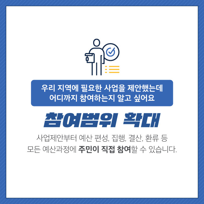 2. 참여범위 확대     우리 지역에 필요한 사업을 제안했는데 어디까지 참여하는지 알고 싶어요    사업제안부터 예산 편성, 집행, 결산, 환류 등 모든 예산과정에 주민이 직접 참여할 수     있습니다.