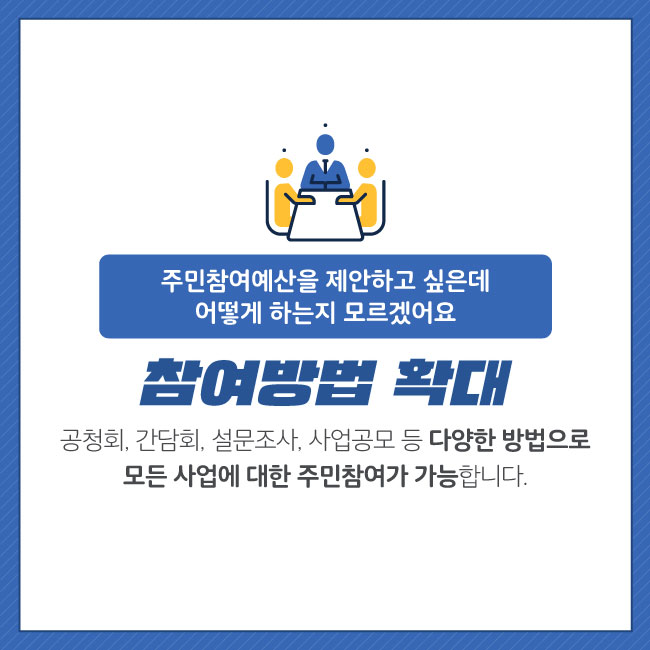 3. 참여방법 확대    주민참여예산을 제안하고 싶은데 어떻게 하는지 모르겠어요    공청회, 간담회, 설문조사, 사업공모 등 다양한 방법으로 모든사업에 대한 주민참여가     가능합니다.