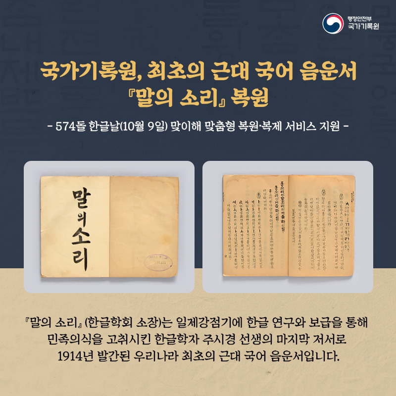 1. 국가기록원, 최초의 근대 음운서 『말의 소리』 복원 574돌 한글날(10월 9일) 맞이해 맞춤형 복원·복제 서비스 지원  『말의 소리』(한글학회 소장)는 일제강점기에 한글 연구와 보급을 통해 민족의식을 고취시킨 한글학자 주시경 선생의 마지막 저서로 1914년 발간된 우리나라 최초의 근대 국어 음운서입니다.