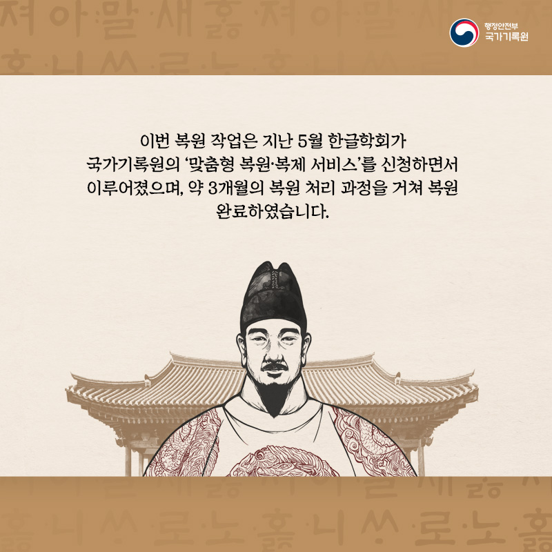 2.  이번 복원 작업은 지난 5월 '한글학회'가 국가기록원의 '맞춤형 복원·복제 서비스'를 신청하면서 이루어졌으며, 약 3개월의 복원 처리 과정을 거쳐 복원 완료하였습니다.