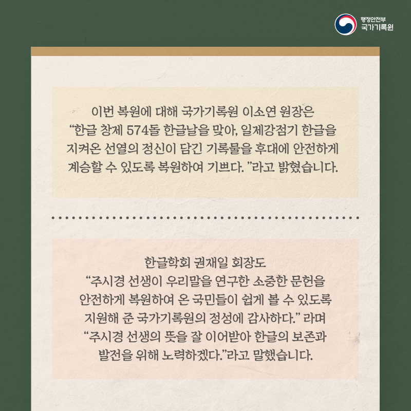 7. 이번 복원에 대해 국가기록원 이소연 원장은 "한글 창제 574돌 한글날을 맞아, 일제강점기 한글을 지켜온 선열의 정신이 담긴 기록물을 후대에 안전하게 계승할 수 있도록 복원하여 기쁘다."라고 발혔습니다.  한글학회 권재일 회장도 "주시경 선생이 우리말을 연구한 소중한 문헌을 안전하게 복원하여 온 국민들이 쉽게 볼 수 있도록 지원해 준 국가기록원의 정성에 감사하다."라며 "주시경 선생의 뜻을 잘 이어받아 한글의 보존과 발전을 위해 노력하겠다."라고 말했습니다.