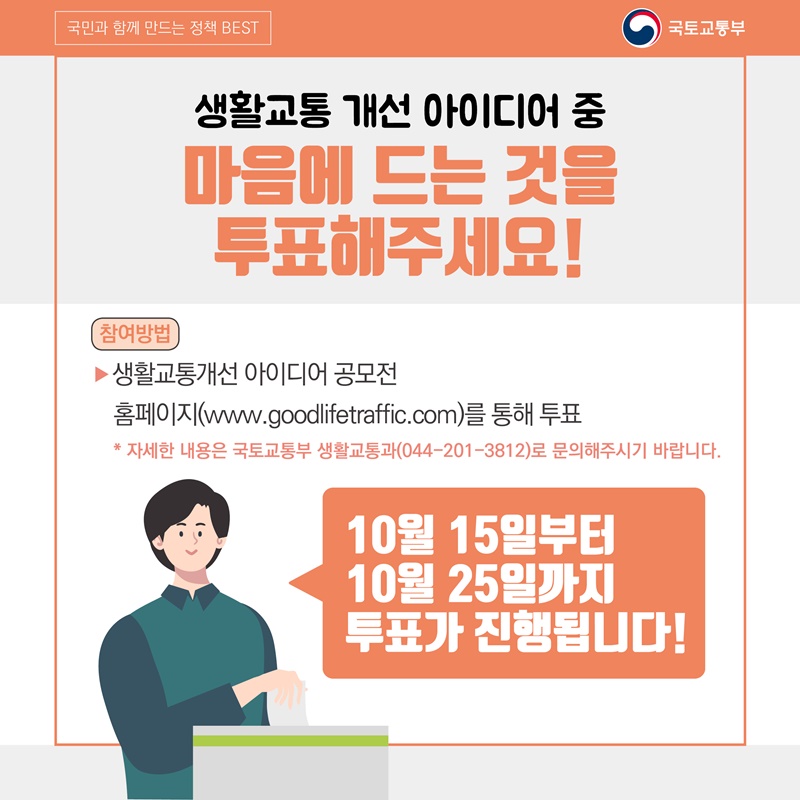 3. 생활교통 개선 아이디어 중 마음에 드는 것을 투표해주세요!  참여방법: 생활교통개선 아이디어 공모전 홈페이지(www.goodlifetraffic.com)를 통해 투표  자세한 내용은 국토교통부 생활교통과 (044-201-3812)로 문의해주시기 바랍니다.  10월 15일부터 10월 25일까지 투표가 진행됩니다!