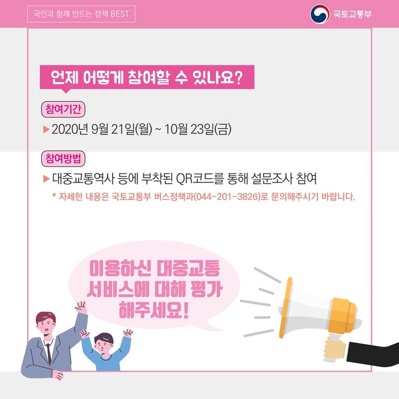 9. 언제 어떻게 참여할 수 있나요? 참여기간: 2020년 9월 21일 (월) ~ 10월 23일 (금) 참여방법: 대중교통역사 등에 부착된 QR코드를 통해 설문조사 참여  자세한 내용은 국토교통부 버스정책과(044-201-3826)로 문의해주시기 바랍니다.  이용하신 대중교통 서비스에 대해 평가해주세요!