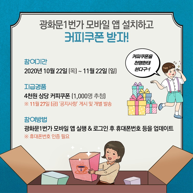 광화문1번가 모바일 앱 설치하고 커피쿠폰 받자!  참여기간 2020년 10월 22일(목) ~ 11월 22일(일)  지급경품 4천원 상당 커피쿠폰(1,000명 추첨) ※ 11월 27일(금) '공지사항' 게시 및 개별 발송  참여방법 광화문1번가 모바일 앱 실행&로그인 후 휴대폰번호 등을 업데이트 ※ 휴대폰번호 인증 필요