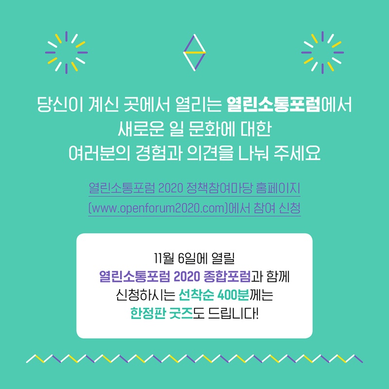 6.  당신이 계신 곳에서 열리는 열린소통포럼에서 새로운 일 문화에 대한 여러분의 경험과 의견을 나누어주세요. 열린소통포럼 2020 정책참여마당 홈페이지 www.openforum2020.com에서 신청하실 수 있습니다.  11월 6일에 열릴 열린소통포럼 2020 종합포럼과 함께 신청하시는 선착순 400분께는 한정판 굿즈도 보내드립니다.