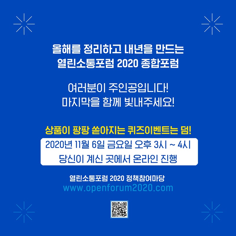 2021 열린소통포럼 함께 기획하기. 온라인 프로그램을 사용하여 참여자의 의견을 담은 2021년의 열린소통포럼을 기획해봅니다.   올해를 정리하고 내년을 만드는 열린소통포럼 2020 종합포럼 여러분이 주인공입니다. 마지막을 함께 빛내주세요!   상품이 팡팡 쏟아지는 퀴즈이벤트는 덤! 2020년 11월 6일 금요일 오후 3시부터 한시간, 당신이 계신 곳에서 온라인으로 진행됩니다. www.openforum2020.com