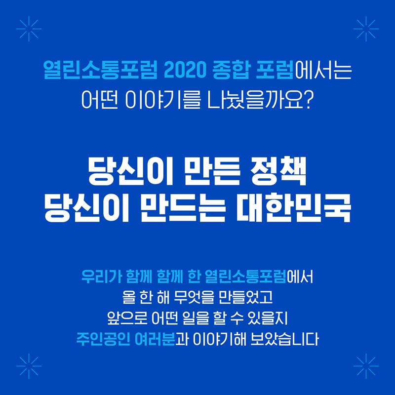 열린소통포럼 2020 종합포럼에서는 어떤 이야기를 나눴을까요? 당신이만든 정책 당신이 만드는 대한민국 우리가 함께 한 열린소통포럼에서 올 한 해 무엇을 만들었고 앞으로 어떤 일을 할 수 있을지 주인공인 여러분과 이야기해 보았습니다