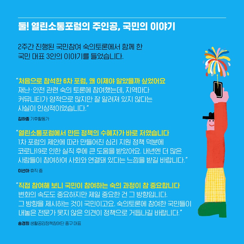 둘! 열린소통포럼의 주인공, 국민의 이야기 2주간 진행된 국민참여 숙의토론에서 함께 한 국민 대표 3인의 이야기를 들었습니다. 김하종 기후활동가님은 “처음으로 참석한 6차 포럼, 왜 이제야 알았을까 싶었어요. 재난/안전 관련 숙의 토론에 참여했는데, 지역마다 커뮤니티가 양적으로 많지만 잘 알려져 있지 않다는 사실이 인상적이었습니다” 라며 열린소통포럼에 진한 애정을 보이셨습니다.  이선아님은 “열린소통포럼에서 만든 정책의 수혜자가 바로 저였습니다. 1차 포럼의 제안에 따라 만들어진 심리 지원 정책 덕분에 코로나19로 실직 후에 큰도움을 받았어요. 내년에 더 많은 사람들이 참여하여 사회와 연결돼 있다는 느낌을 받길 바랍니다” 라며 열린소통포럼에 만족감을 보이셨습니다. 송경희 생활공감정책참여단 중구 대표님은 “직접 참여해 보니 국민이 참여하는 숙의 과정이 참 중요합니다. 변화의 속도도 중요하지만 제일 중요한 건 그 방향입니다. 그 방향을 제시하는 것이 국민이고요. 숙의토론에 참여한 국민들이 내놓은 전문가 못지 않은 의견이 정책으로 거듭나길 바랍니다” 라며 열린소통포럼에 남다른 열정을 보이셨습니다.  
