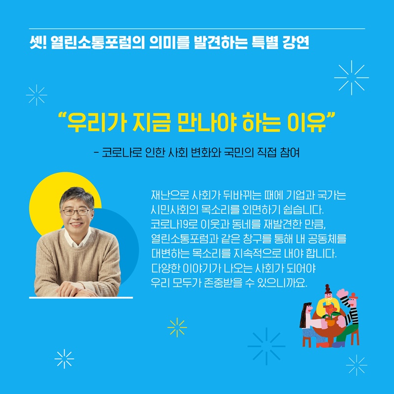 셋! 열린소통포럼의 의미를 발견하는 특별 강연 “우리가 지금 만나야 하는 이유” - 코로나로 인한 사회 변화와 국민의 직접 참여 라는 주제로 우석훈 교수께서 열린소통포럼에 함께해주셨습니다. 재난으로 사회가 뒤바뀌는 때에 기업과 국가는 시민사회의 목소리를 외면하기 쉽습니다. 코로나19로 이웃과 동네를 재발견한 만큼, 열린소통포럼과 같은 창구를 통해 내 공동체를 대변하는 목소리를 지속적으로 내야 합니다. 다양한 이야기가 나오는 사회가 되어야 우리 모두가 존중받을 수 있으니까요 라며 국민의 직접 참여의 중요성을 상기시켜주셨습니다. 