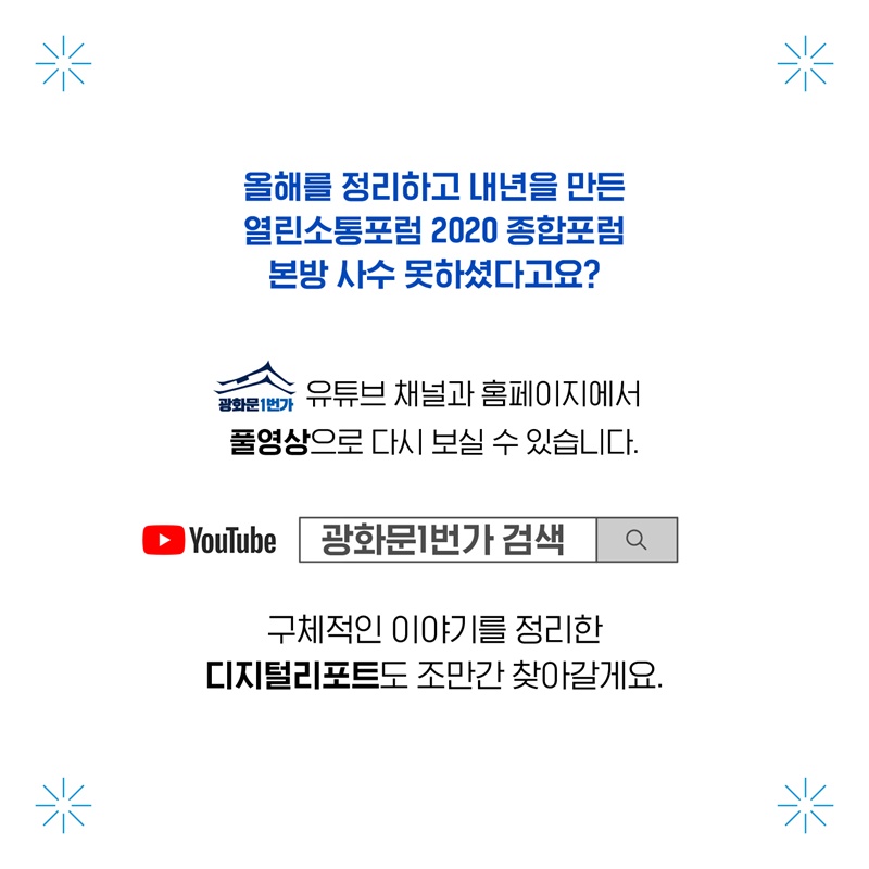 올해를 정리하고 내년을 만든 열린소통포럼 2020 종합포럼 본방 사수 못하셨다고요? 광화문 1번가 유튜브 채널과 홈페이지에서 풀영상으로 다시 보실 수 있습니다. 유튜브에 광화문1번가를 검색해주세요. 구체적인 이야기를 정리한 디지털리포트도 조만간 찾아갈게요.