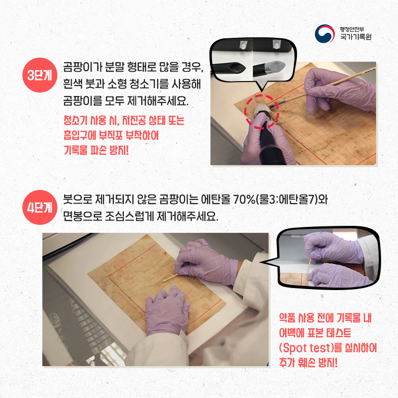 4. 3단계 : 곰팡이가 분말 형태로 많을 경우, 흰색 붓과 소형 청소기를 사용해 곰팡이를 모두 제거해주세요. (청소기 사용 시, 저진공 상태 또는 흡입구에 부직포 부착하여 기록물 파손 방지!)  4단계 : 붓으로 제거되지 않은 곰팡이는 에탄올 70%(물 3 : 에탄올 7)와 면봉으로 조심스럽게 제거해주세요. (약품 사용 전에 기록물 내 여백에 표본 테스트(Spot test)를 실시하여 추가 훼손 방지!