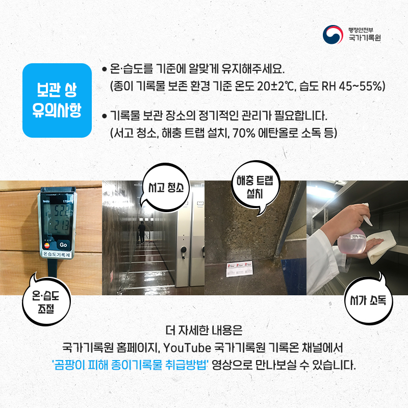  6. 보관 상 유의사항 - 온·습도를 기준에 알맞게 유지해주세요.(종이 기록물 보존 환경 기준 온도 18도~22도, 습도 RH 45~55%) - 기록물 보관 장소의 정기적인 관리가 필요합니다.(서고 청소, 해충 트랩 설치, 70% 에탄올로 소독 등)  더 자세한 내용은 국가기록원 홈페이지, YouTube 국가기록원 기록온 채널에서 '곰팡이 피해 종이기록물 취급방법' 영상으로 만나보실 수 있습니다.