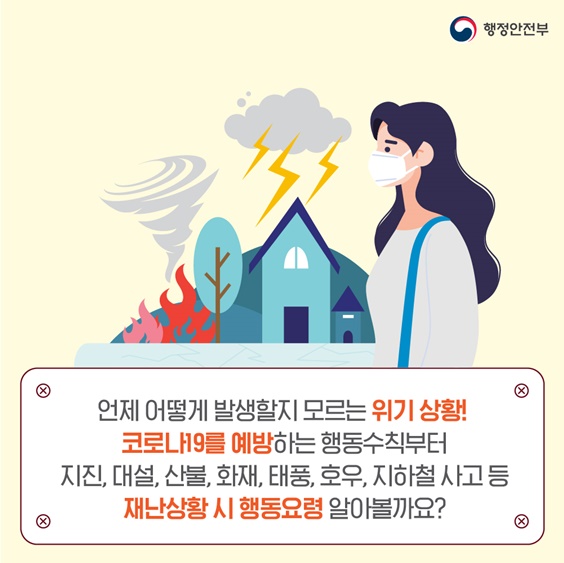 p.2    언제 어떻게 발생할지 모르는 위기상황! 코로나19를 예방하는 행동수칙부터  지진, 대설, 산불, 화재, 태풍, 호우, 지하철 사고 등 다양한 재난상황에서의 행동요령을 알아볼까요?