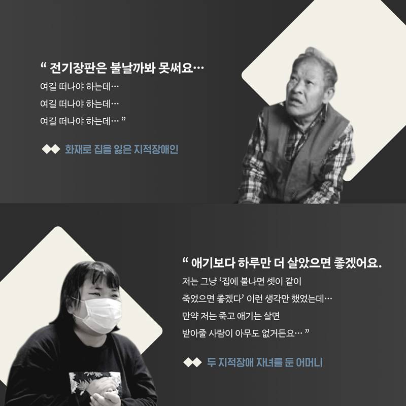 “전기장판은 불날까봐 못써요... 여길 떠나야 하는데... 여길 떠나야 하는데... 여길 떠나야 하는데...“ - 화재로 집을 잃은 지적장애인-  “ 애기보다 하루만 더살았으면 좋겠어요. 저는 그냥 ‘집에 불나면 셋이 같이 죽었으면 좋겠다’ 이런 생각만 했었는데... 만약 저는 죽고 애기는 살면 받아줄 사람이 아무도 없거든요...“ - 두 지적장애 자녀를 둔 어머니-