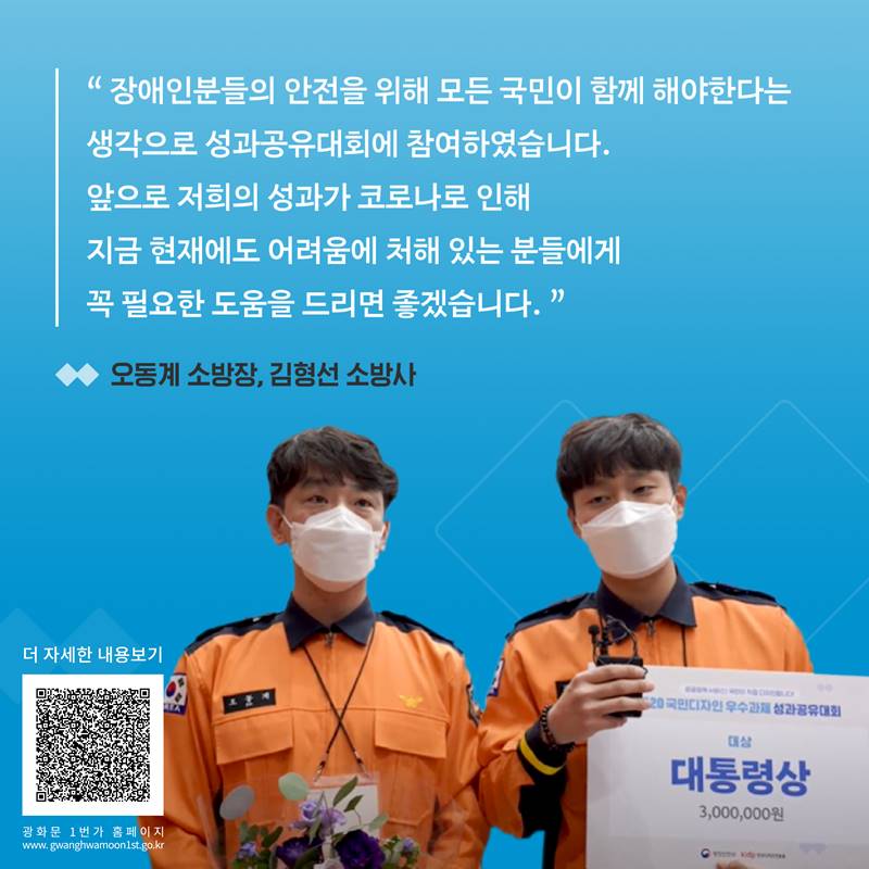“장애인분들의 안전을 위해 모든 국민이 함게해야하는다는 생각으로 성과공유대회에 참여하였습니다. 앞으로 저희의 성과가 코로나로 인해 지금 현재에도 어려움에 처해 있는 분들에게 꼭 필요한 도움을 드리면 좋겠습니다.” -오동계 소방장, 김형선 소방사-