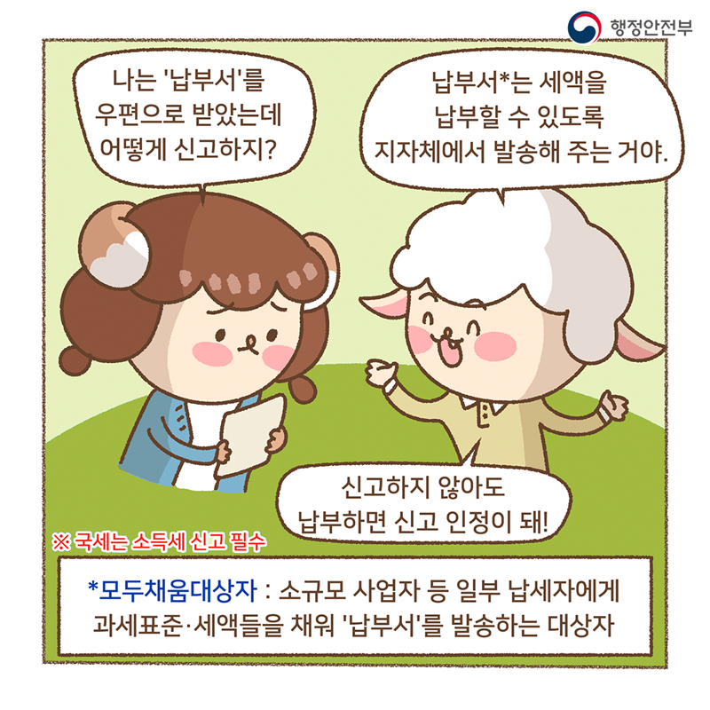 나는 납부서를 우편으로 받았는데 어떻게 신고하지?   납부서*는 세액을 납부할 수 있도록 지자체에서 발송해 주는거야. 신고하지 않아도 납부하면 신고 인정이 돼!  ※국세는 소득세 신고 필수 *모두채움대상자 : 소규모 사업자 등 일부 납세자에게 과세표준·세액들을 채워 '납부서'를 발송하는 대상자