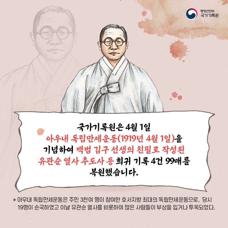 2. 국가기록원은 4월 1일 아우내 독립만세운동(1919년 4월 1일)을 기념하여 백범 김구 선생의 친필로 작성된 유관순 열사 추도사 등 희귀 기록 4건 99매를 복원했습니다. * 아우내 독립만세운동은 주민 3천여 명이 참여한 호서지방 최대의 독립만세운동으로,  당시 19명이 순국하였고 이날 유관순 열사를 비롯하여 많은 사람들이 부상을 입거나 투옥되었다.