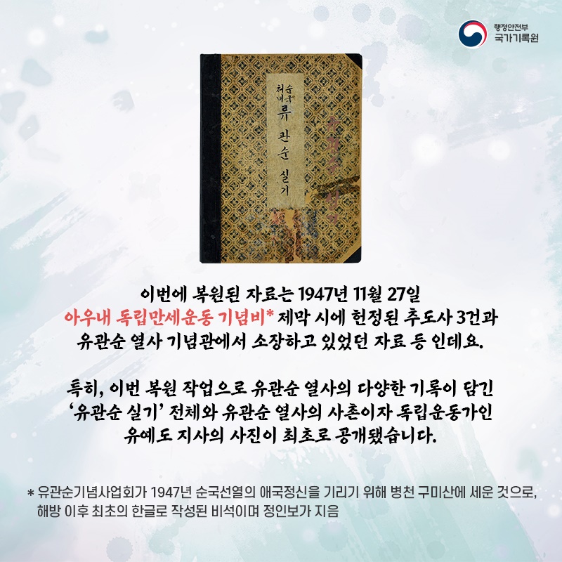 3. 이번에 복원된 자료는 1947년 11월 27일 아우내 독립만세운동 기념비* 제막 시에 헌정된 추도사 3건과 유관순 열사 기념관에서 소장하고 있었던 자료 등 인데요.  특히, 이번 복원 작업으로 유관순 열사의 다양한 기록이 담긴 '유관순 실기' 전체와  유관순 열사의 사촌이자 독립운동가인 유예도 지사의 사진이 최초로 공개됐습니다.  * 유관순기념사업회가 1947년 순국선열의 애국정신을 기리기 위해 병천 구미산에 세운 것으로, 해방 이후 최초의 한글로 작성된 비석이며 정인보가 지음