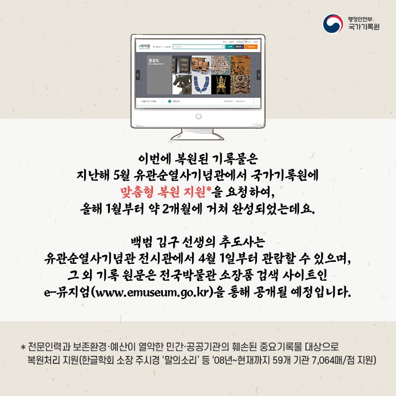 8. 이번에 복원된 기록물은 지난해 5월 유관순열사기념관에서 국가기록원에 맞춤형 복원 지원*을 요청하여, 올해 1월부터 약 2개월에 거쳐 완성되었는데요.  백범 김구 선생의 추도사는 유관순열사기념관 전시관에서 4월 1일부터 관람할 수 있으며, 그 외 기록 원문은 전국박물관 소장품 검색 사이트인 e-뮤지엄(www.emuseum.go.kr)을 통해 공개될 예정입니다.  * 전문인력과 보존환경·예산이 열악한 민간·공공기관의 훼손된 중요기록물 대상으로  복원처리 지원(한글학회 소장 주시경 '말의소리' 등 '08년~현재까지 59개 기관 7,064매/점 지원)