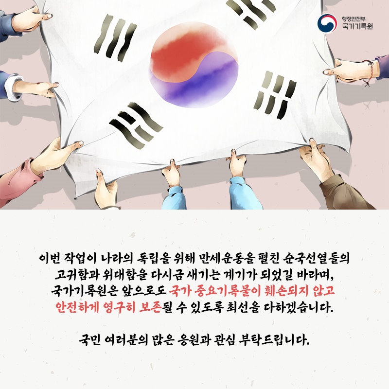 9. 이번 작업이 나라의 독립을 위해 만세운동을 펼친 순국선열들의 고귀함과 위대함을 다시금 새기는 계기가 되었길 바라며, 국가기록원은 앞으로도 국가 중요기록물이 훼손되지 않고 안전하게 영구히 보존될 수 있도록 최선을 다하겠습니다.  국민 여러분의 많은 응원과 관심 부탁드립니다.