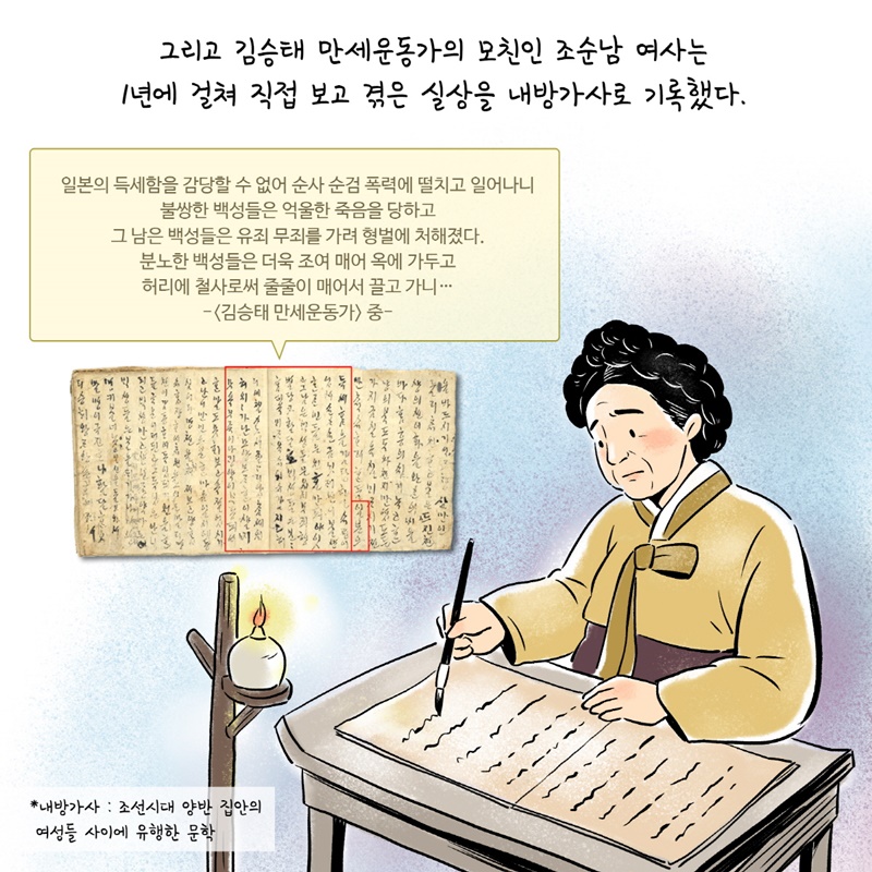 3. 그리고 김승태 만세운동가의 모친인 조순남 여사는 1년에 걸쳐 직접 보고 겪은 실상을 내방가사로 기록했다.  * 내방가사 : 조선시대 양반 집안의 여성들 사이에 유행한 문학  일본의 득세함을 감당할 수 없어 순사 순검 폭력에 떨치고 일어나니 불쌍한 백성들은 억울한 죽음을 당하고 그 남은 백성들은 유죄 무죄를 가려 형벌에 처해졌다. 분노한 백성들은 더욱 조여 매어 옥에 가두고 허리에 철사로써 줄줄이 매어서 끌고 가니... -<김승태 만세운동가> 중 -