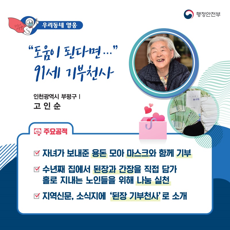“도움이 된다면…” 91세 기부천사 인천광역시 부평구┃고인순  주요공적 - 자녀가 보내준 용돈 모아 마스크와 함께 기부 - 수년째 집에서 된장과 간장을 직접 담가    홀로 지내는 노인들을 위해 나눔 실천 - 지역신문, 소식지에 ‘된장 기부천사’로 소개