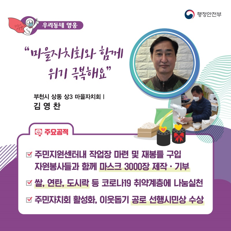 “마을자치회와 함께 위기 극복해요” 부천시 상동 상3 마을자치회┃김영찬  주요공적 - 주민지원센터내 작업장 마련 및 재봉틀 구입    자원봉사들과 함께 마스크 3000장 제작‧기부 - 쌀, 연탄, 도시락 등 코로나19 취약계층에 나눔실천 - 주민자치회 활성화, 이웃돕기 공로 선행시민상 수상