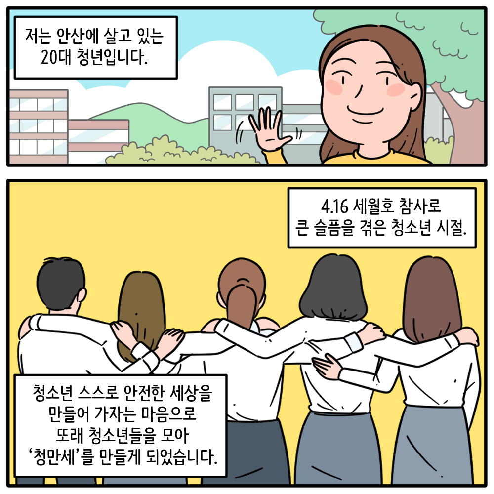 #2  저는 안산에 살고 있는 20대 청년입니다.  ​4.16 세월호 참사로 큰 슬픔을 겪은 청소년 시절  ​청소년 스스로 안전한 세상을 만들어 가자는 마음으로 또래 청소년들으 모아 '청만세'를 만들게 되었습니다.