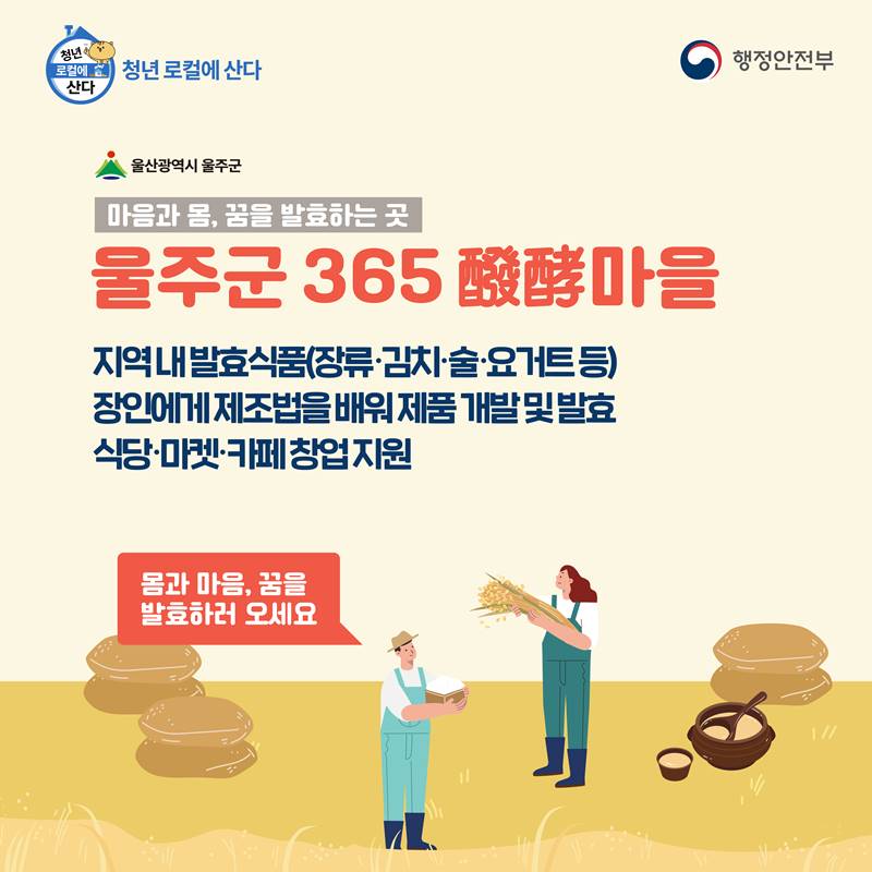 마음과 몸, 꿈을 발효하는 곳 울주군 365 酵酵마을  지역 내 발효식품(장류·김치·술·요거트 등) 장인에게 제조법을 배워 제품 개발 및 발효 식당·마켓·카페 창업 지원  몸과 마음, 꿈을 발효하러 오세요