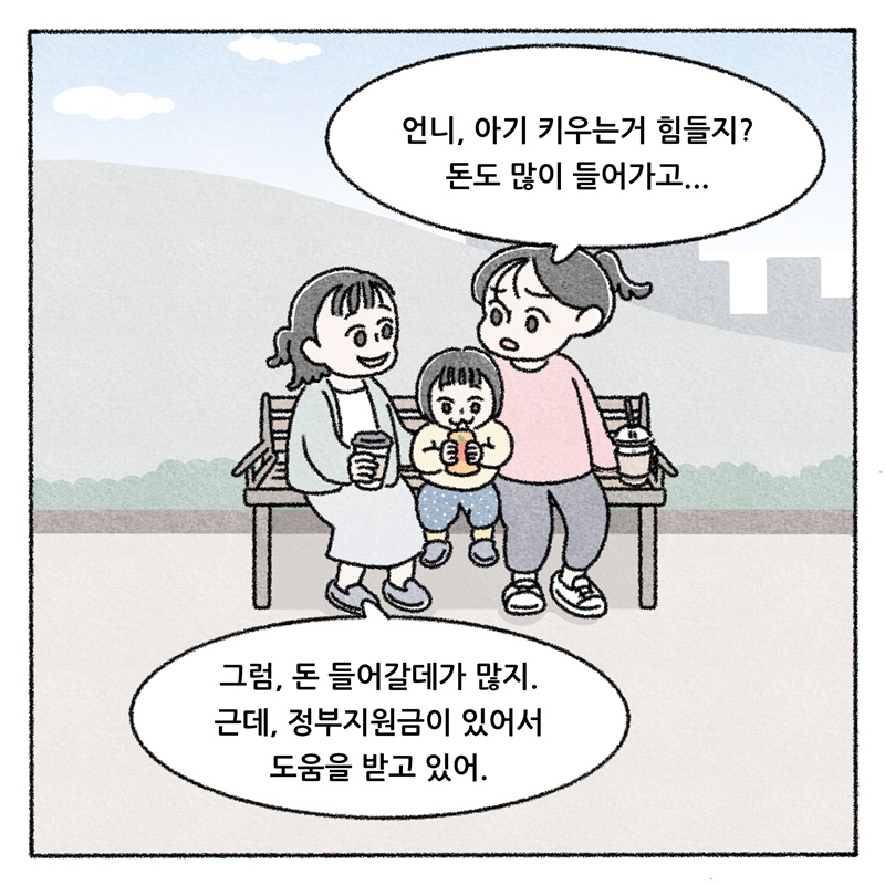 언니, 아기 키우는거 힘들지? 돈도 많이 들어가고...  그럼, 돈 들어갈데가 많지. 근데, 정부지원금이 있어서 도움을 받고 있어.