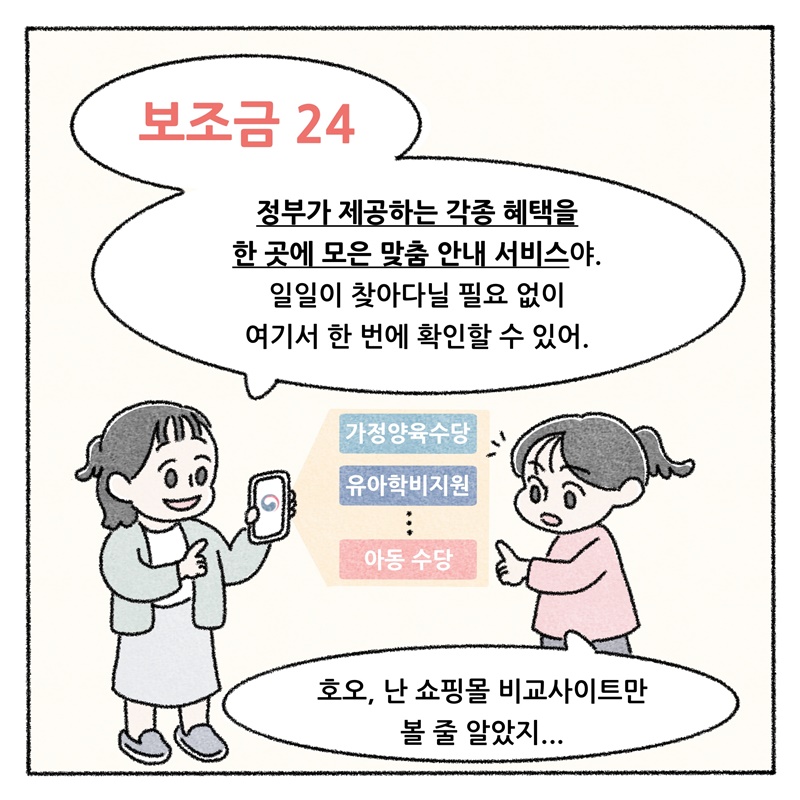 "보조금24" 정부가 제공하는 각종 혜택을 한 곳에 모은 맞춤 안내 서비스야. 일일이 찾아다닐 필요 없이 여기서 한 번에 확인할 수 있어.  가정양육수당 유아학비지원 아동수당  호오, 난 쇼핑몰 비교사이트만 볼 줄 알았지...