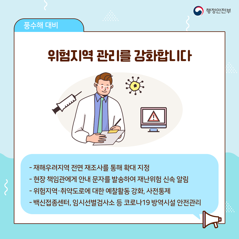 ﻿위험지역 관리를 강화합니다  - 재해우려지역 전면 재조사를 통해 확대 지정 - 현장 책임관에게 안내 문자를 발송하여 재난위험 신속 알림 - 위험지역·취약도로에 대한 예찰활동 강화, 사전 통제 - 백신접종센터, 임시선별검사소 등 코로나19 방역시설 안전관리 ﻿