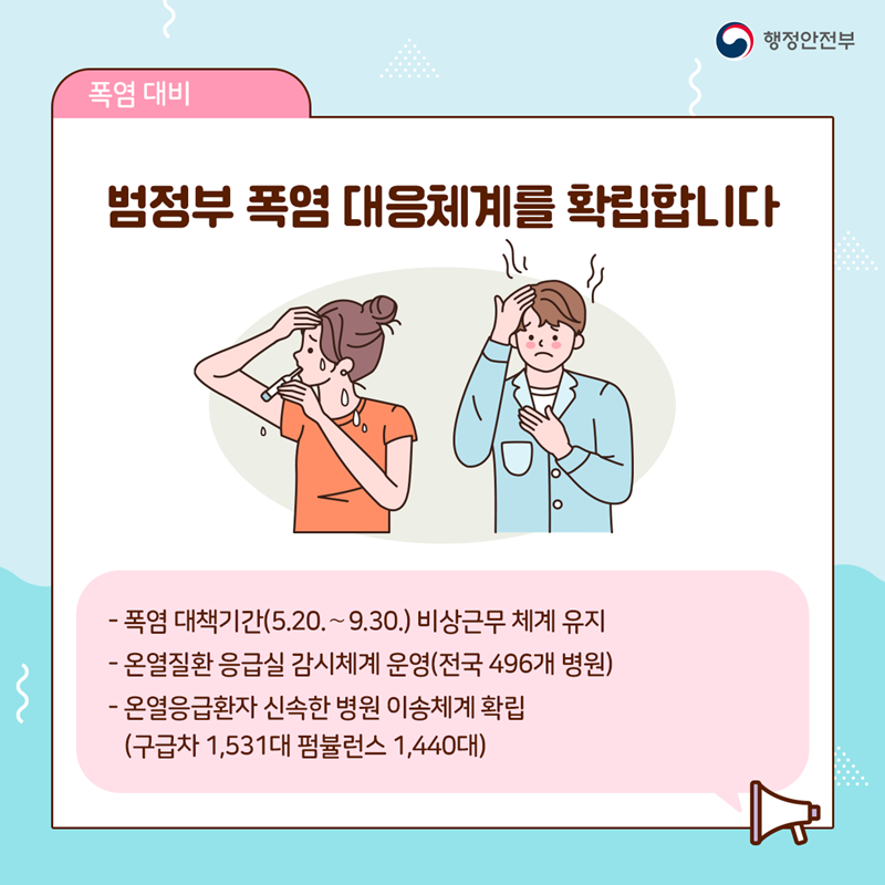 범정부 폭염 대응체계를 확립합니다  - 폭염 대책기간(5.20.~9.30.) 비상근무 체계 유지 - 온열질환 응급실 감시체계 운영(전국 496개 병원) - 온열응급환자 신속한 병원이송 체계 확립 (구급차 1,531대 / 펌뷸런스 1,440대)