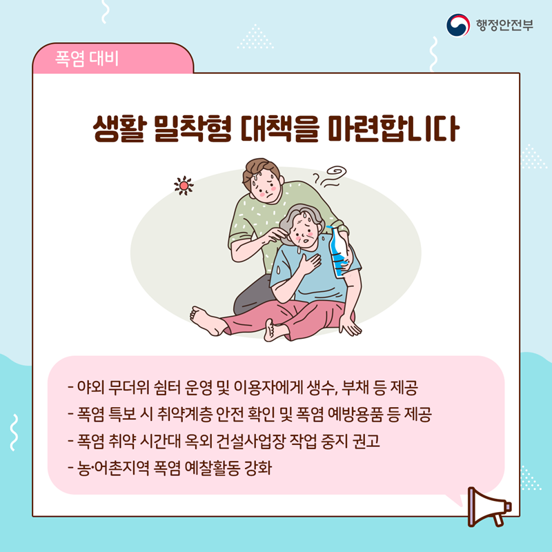 생활 밀착형 대책을 마련합니다  - 야외 무더위 쉼터 운영 및 이용자에게 생수, 부채 등 제공 - 폭염 특보 시 취약계층 안전 확인 및 폭염 예방용품 등 제공 - 폭염 취약 시간대 옥외 건설작업장 작업 중지 권고 - 농·어촌지역 폭염 예찰활동 강화
