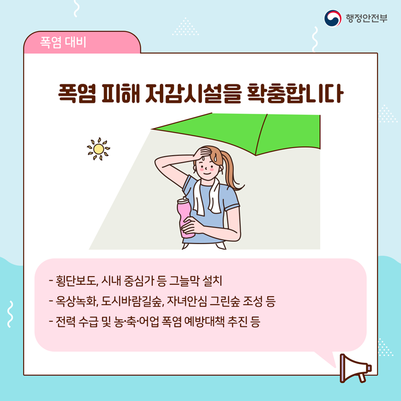 폭염 피해 저감시설을 확충합니다  - 횡단보도, 시내 중심가 등 그늘막 설치 - 옥상녹화, 도시바람길숲, 자녀안심 그린숲 조성 등 - 전력 수급 및 농·축·어업 폭염 예방대책 추진 등