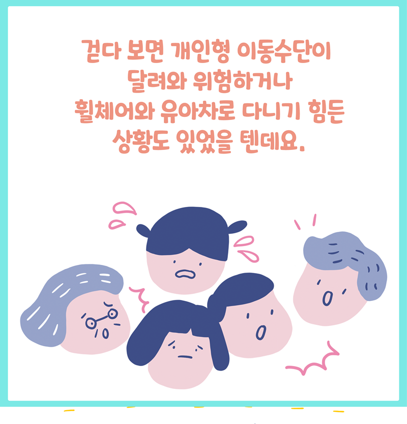 걷다 보면 개인형 이동수단이 달려와 위험하거나  휠체어와 유아차로 다니기 힘든 상황도 있었을 텐데요.  