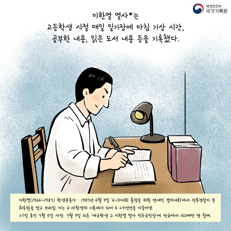 이한열 열사*는 고등학생 시절 매일 일기장에 아침 기상 시간, 공부한 내용, 읽은 도서 내용 등을 기록했다.  이한열(1966~1987) 학생운동가 : 1987년 6월 9일 '6·10대회 출정을 위한 연세인 결의대회'에서 전투경찰이 쏜 최루탄을 맞고 쓰러짐. 이는 6·10항쟁의 기폭제가 되어 6·29선언을 이끌어냄. 27일 후인 7월 5일 사망. 7월 9일 치른 '애국학생 고 이한열 열사 민주국민장'에 전국에서 160여만 명 참여.