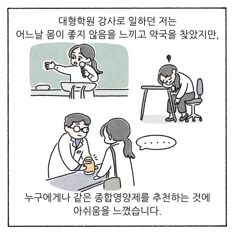 대형학원 강사로 일하던 저는 어느날 몸이 좋지 않음을 느끼고 약국을 찾았지만, 누구에게나 같은 종합영양제를 추천하는 것에 아쉬움을 느꼈습니다.