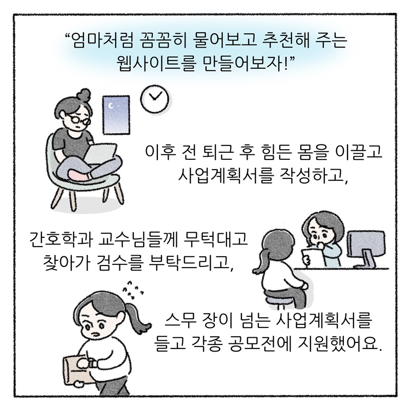 "엄마처럼 꼼꼼히 물어보고 추천해 주는 웹사이트를 만들어보자!"  이후 저는 퇴근 후 힘든 몸을 이끌고 사업계획서를 작성하고, 간호학과 교수님들께 무턱대고 찾아가 검수를 부탁드리고, 스무 장이 넘는 사업계획서를 들고 각종 공모전에 지원했어요.