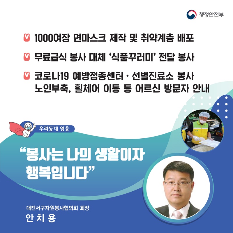“봉사는 나의 생활이자 행복입니다” 대전서구자원봉사협의회 회장┃안치용  주요공적 - 1000여장 면마스크 제작 및 취약계층 배포 -  무료급식 봉사 대체 ‘식품꾸러미’ 전달 봉사 -  코로나19 백신 예방접종센터·선별진료소 봉사    노인부축, 휠체어 이동 등 어르신 방문자 안내