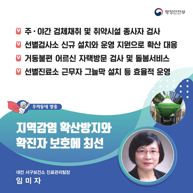 지역감염 확산방지와 확진자 보호에 최선 대전 서구보건소 보건행정과┃임미자  주요공적 -  주·야간 검체채취 및 취약시설 종사자 검사 -  선별검사소 신규 설치와 운영 지원으로 확산 대응 -  거동불편 어르신 자택방문 검사 및 돌봄서비스 -  선별진료소 근무자 그늘막 설치 등 효율적 운영