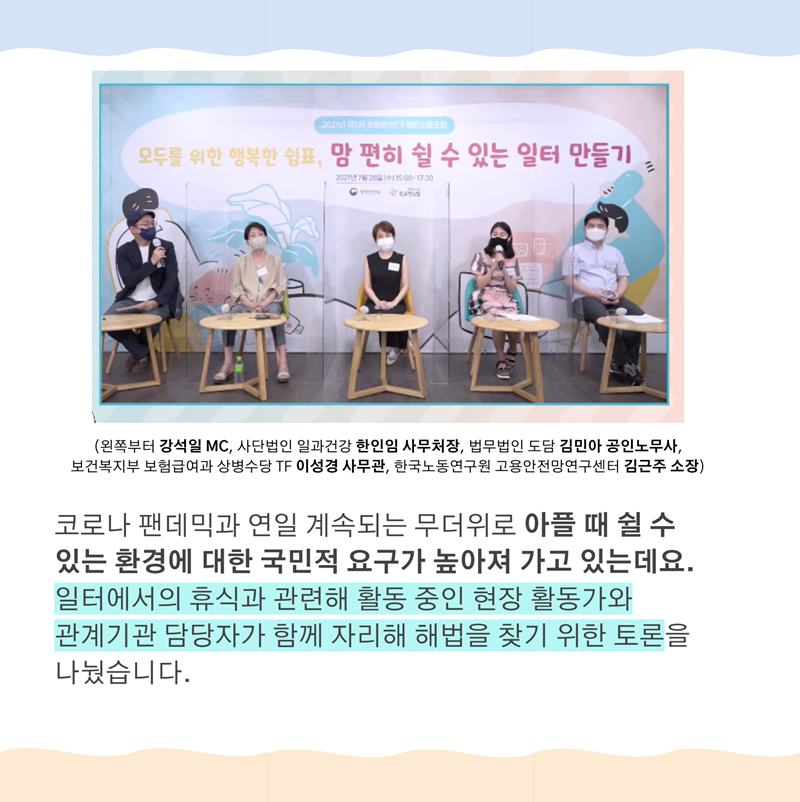 (왼쪽부터 강석일 MC, 사단법인 일과건강 한인임 사무처장, 법무법인 도담 김민아 공인노무사,   보건복지부 보험급여과 상병수당 TF 이성경 사무관, 한국노동연구원 고용안전망연구센터 김근주 소장)   코로나 팬데믹과 연일 계속되는 무더위로 아플 때 쉴 수 있는 환경에 대한 국민적 요구가 높아져 가고 있는데요. 일터에서의 휴식과 관련해 활동 중인 현장 활동가와 관계기관 담당자가 함께 자리해 해법을 찾기 위한 토론을 나눴습니다.